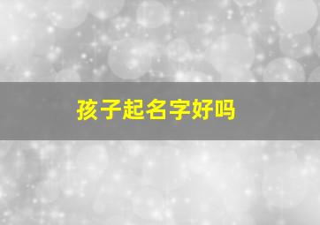 孩子起名字好吗,孩子名字好不好