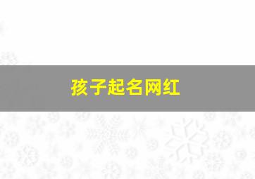 孩子起名网红,孩子起名网红有哪些