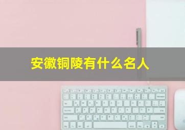 安徽铜陵有什么名人,安徽铜陵出过哪些名人