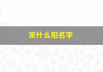 宋什么阳名字,宋阳名字好吗