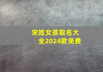 宋姓女孩取名大全2024款免费,2024姓宋的女孩名字