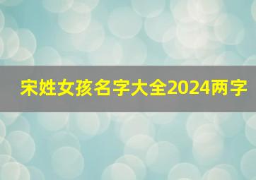 宋姓女孩名字大全2024两字,宋姓女孩名字大全2024两字