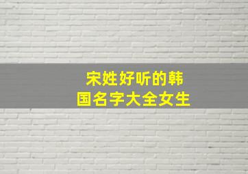 宋姓好听的韩国名字大全女生,姓宋的韩国女明星有哪些