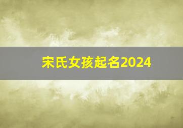 宋氏女孩起名2024,宋氏女宝宝取名