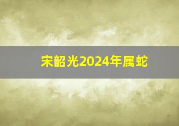 宋韶光2024年属蛇,宋韶光2024年属蛇运势