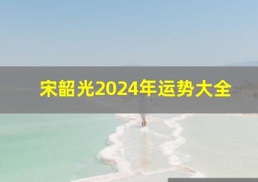 宋韶光2024年运势大全,2024年运势12生肖运势宋韶光