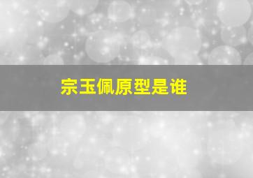 宗玉佩原型是谁,《我们的法兰西岁月》宗玉佩历史原型是谁