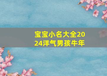 宝宝小名大全2024洋气男孩牛年,宝宝小名大全2024洋气男孩牛年