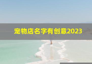 宠物店名字有创意2023,好听的宠物店名字