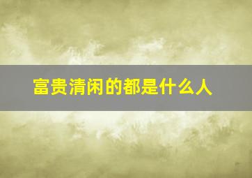 富贵清闲的都是什么人,富贵清闲的都是什么人啊