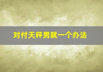 对付天秤男就一个办法,双子座女生怎么对付天秤座男生我很苦恼