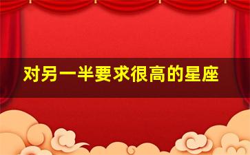 对另一半要求很高的星座,对另一半要求很高的星座是什么