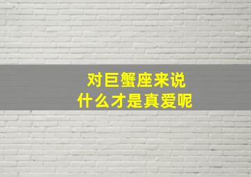 对巨蟹座来说什么才是真爱呢,巨蟹座对什么样的女生感兴趣