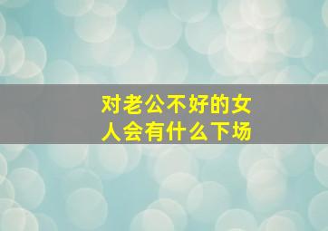 对老公不好的女人会有什么下场,女人对老公不好的句子