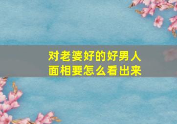 对老婆好的好男人面相要怎么看出来,运气都不会太差