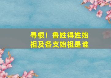 寻根！鲁姓得姓始祖及各支始祖是谁,姓鲁的祖先是谁