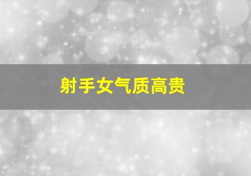 射手女气质高贵,射手女气质高贵优雅颜值超高