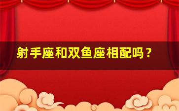 射手座和双鱼座相配吗？,射手座和双鱼配对