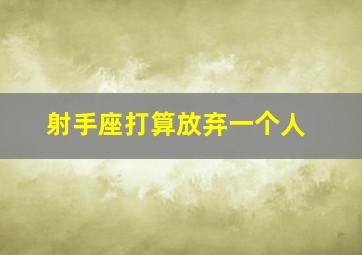 射手座打算放弃一个人,射手座真的放弃一个人是什么感觉射手座