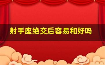 射手座绝交后容易和好吗,射手座的绝情就是不爱了么