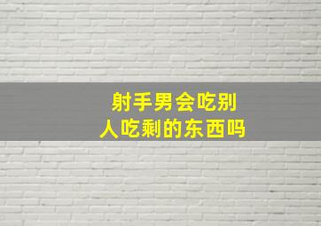 射手男会吃别人吃剩的东西吗,射手男吃你吃过的东西