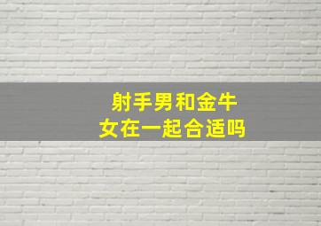 射手男和金牛女在一起合适吗,射手男和金牛女在一起合适吗知乎