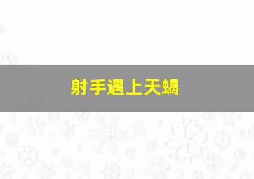 射手遇上天蝎,射手遇上天蝎注定一场情劫