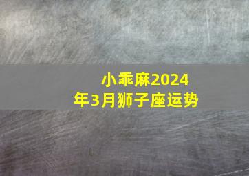 小乖麻2024年3月狮子座运势,2024年狮子座全年运势星座乐