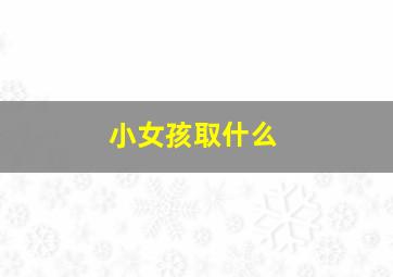 小女孩取什么,小女孩取什么名字最好