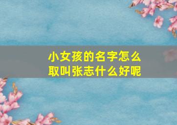 小女孩的名字怎么取叫张志什么好呢,好听的张姓女孩名字有哪些简单好听的张姓女孩名字精选