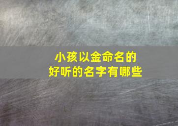 小孩以金命名的好听的名字有哪些,给孩子取小名带金