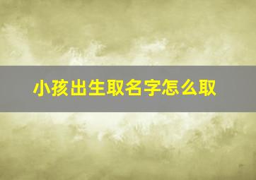 小孩出生取名字怎么取,小孩出生起什么名好