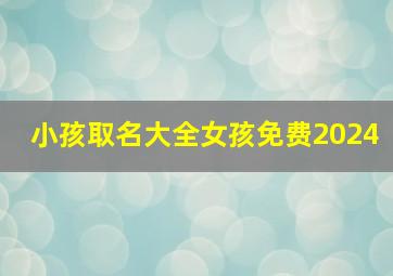 小孩取名大全女孩免费2024,小孩取名字2024女