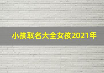 小孩取名大全女孩2021年,女孩起名字大全免费2021年2021年女孩子好名分享