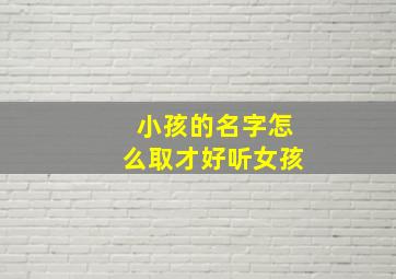 小孩的名字怎么取才好听女孩,小孩的名字该怎么取呢