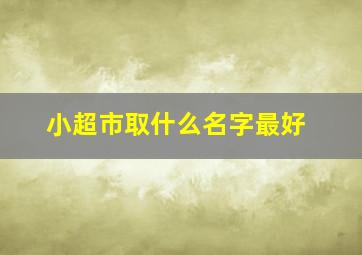 小超市取什么名字最好,超市取什么名字最好?