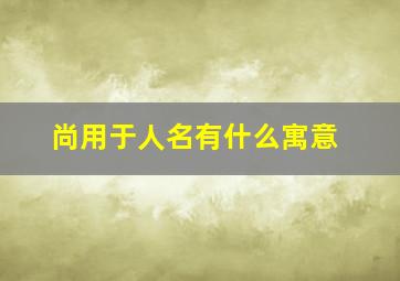 尚用于人名有什么寓意,尚用在人名中的意义