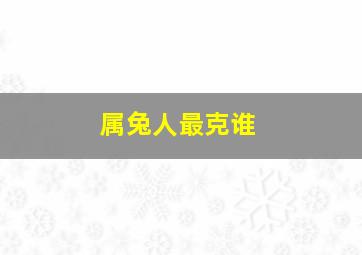 属兔人最克谁,生肖兔一生的克星是谁生肖兔的克星是哪几个生肖