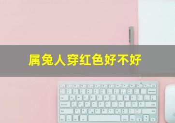 属兔人穿红色好不好,2023年兔年本命年应该穿红色吗属兔者本命年不宜穿红