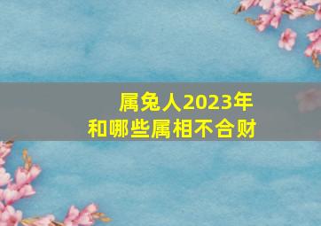 属兔人2023年和哪些属相不合财,2023年哪些属相不适合结婚