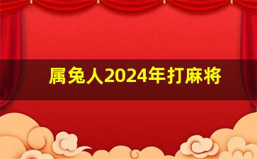 属兔人2024年打麻将,属兔人2024年打麻将财运如何