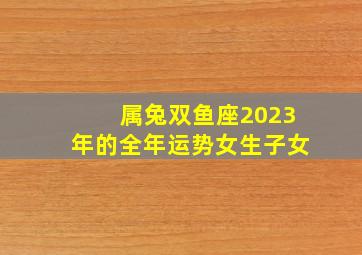 属兔双鱼座2023年的全年运势女生子女,2023年星座运势如何2023年的十二星座运势分析