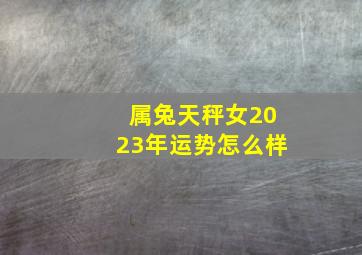 属兔天秤女2023年运势怎么样,属兔人2023年全年运势及运程