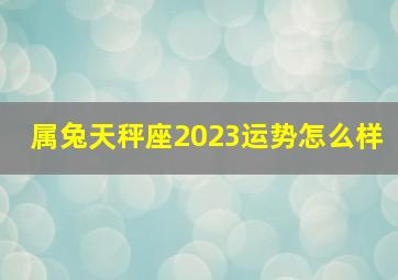 属兔天秤座2023运势怎么样,属兔今年的运势怎么样2023