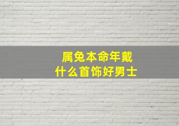 属兔本命年戴什么首饰好男士,兔年男士本命年适合送什么转运饰品兔年本命年送男朋友什么礼物