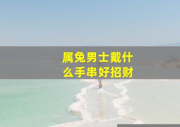 属兔男士戴什么手串好招财,属兔的适合佩戴什么手串