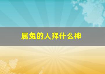 属兔的人拜什么神,2023年生肖兔怎么破太岁求神拜佛心想事成