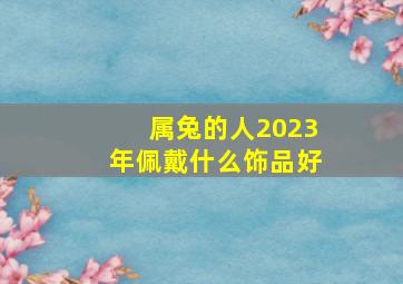 属兔的人2023年佩戴什么饰品好,属兔的在2023年的运势好不好呢