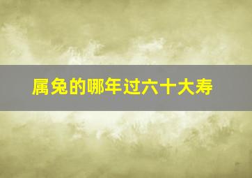 属兔的哪年过六十大寿,属兔六十多岁是哪年