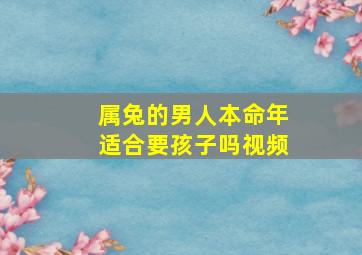 属兔的男人本命年适合要孩子吗视频,属兔本命年适合结婚吗